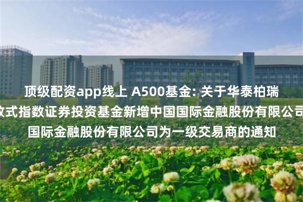 顶级配资app线上 A500基金: 关于华泰柏瑞中证A500交易型开放式指数证券投资基金新增中国国际金融股份有限公司为一级交易商的通知