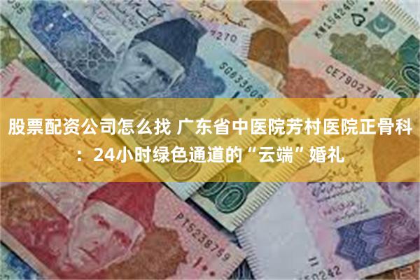 股票配资公司怎么找 广东省中医院芳村医院正骨科：24小时绿色通道的“云端”婚礼