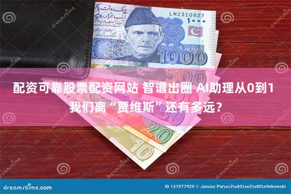 配资可靠股票配资网站 智谱出圈 AI助理从0到1 我们离“贾维斯”还有多远？