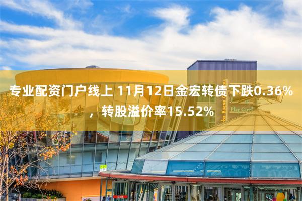 专业配资门户线上 11月12日金宏转债下跌0.36%，转股溢价率15.52%