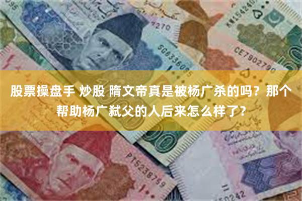 股票操盘手 炒股 隋文帝真是被杨广杀的吗？那个帮助杨广弑父的人后来怎么样了？