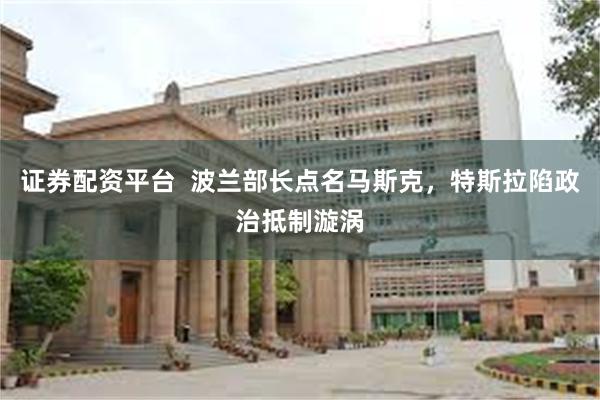 证券配资平台  波兰部长点名马斯克，特斯拉陷政治抵制漩涡