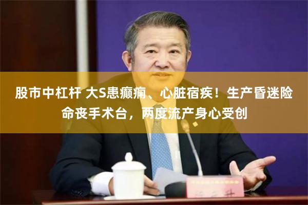 股市中杠杆 大S患癫痫、心脏宿疾！生产昏迷险命丧手术台，两度流产身心受创