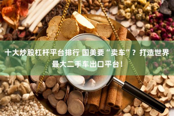 十大炒股杠杆平台排行 国美要“卖车”？打造世界最大二手车出口平台！