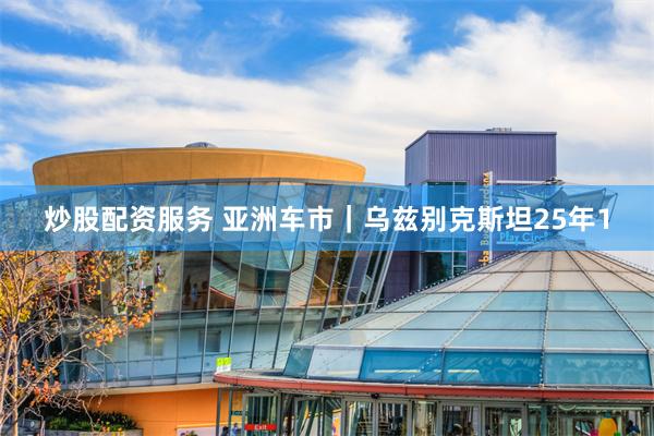 炒股配资服务 亚洲车市｜乌兹别克斯坦25年1