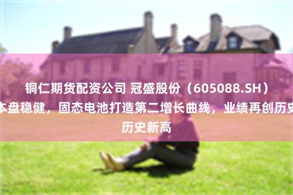 铜仁期货配资公司 冠盛股份（605088.SH）：基本盘稳健，固态电池打造第二增长曲线，业绩再创历史新高