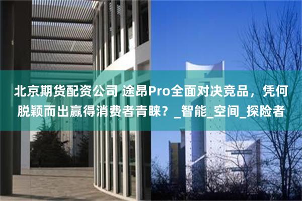北京期货配资公司 途昂Pro全面对决竞品，凭何脱颖而出赢得消费者青睐？_智能_空间_探险者