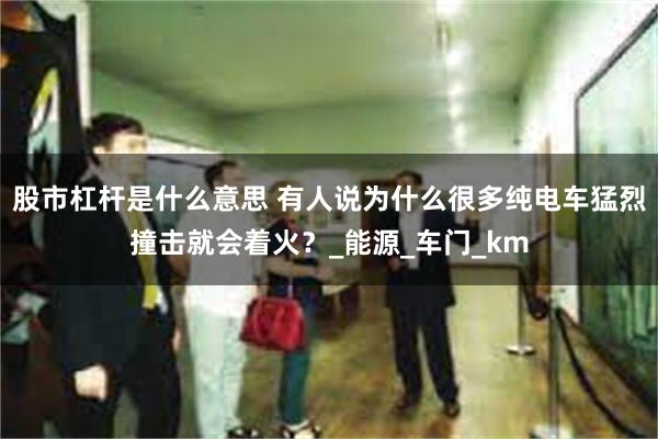 股市杠杆是什么意思 有人说为什么很多纯电车猛烈撞击就会着火？_能源_车门_km