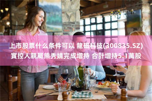 上市股票什么条件可以 龍磁科技(300835.SZ)實控人親屬熊秀婧完成增持 合計增持5.1萬股