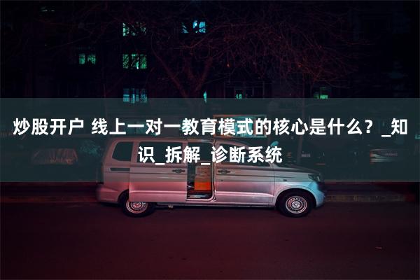 炒股开户 线上一对一教育模式的核心是什么？_知识_拆解_诊断系统