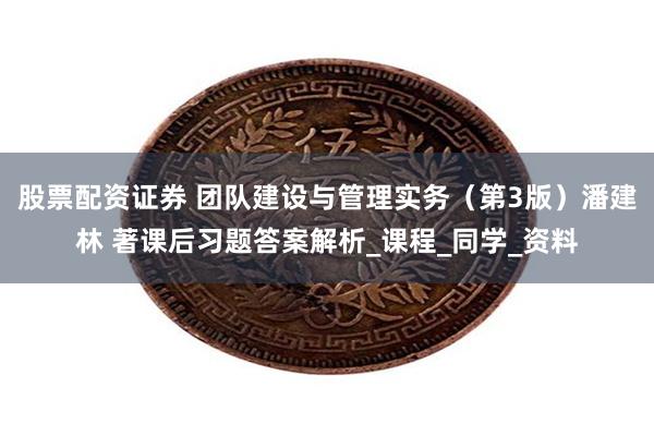 股票配资证券 团队建设与管理实务（第3版）潘建林 著课后习题答案解析_课程_同学_资料