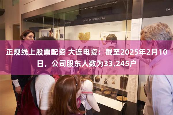 正规线上股票配资 大连电瓷：截至2025年2月10日，公司股东人数为33,245户