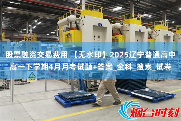 股票融资交易费用 【无水印】2025辽宁普通高中高一下学期4月月考试题+答案_全科_搜索_试卷