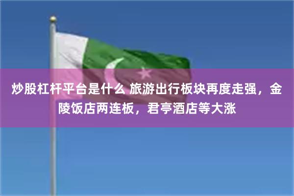 炒股杠杆平台是什么 旅游出行板块再度走强，金陵饭店两连板，君亭酒店等大涨