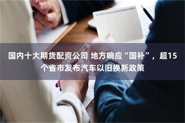 国内十大期货配资公司 地方响应“国补”，超15个省市发布汽车以旧换新政策