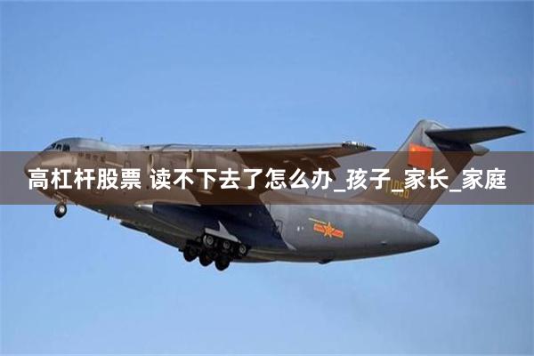 高杠杆股票 读不下去了怎么办_孩子_家长_家庭