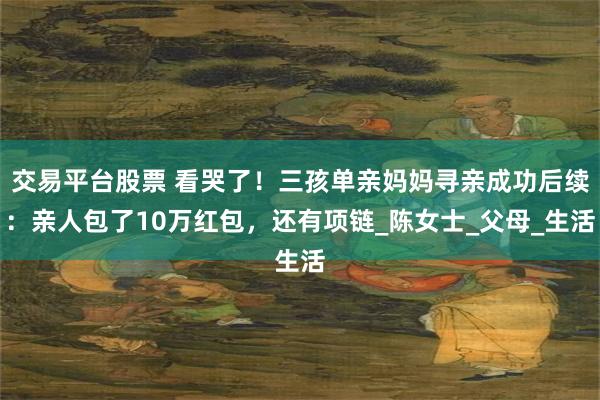 交易平台股票 看哭了！三孩单亲妈妈寻亲成功后续：亲人包了10万红包，还有项链_陈女士_父母_生活