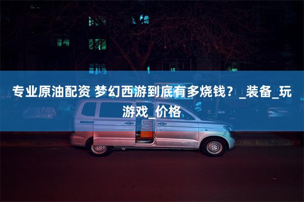 专业原油配资 梦幻西游到底有多烧钱？_装备_玩游戏_价格