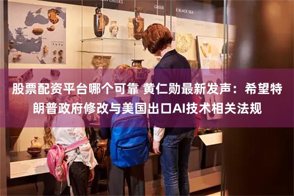 股票配资平台哪个可靠 黄仁勋最新发声：希望特朗普政府修改与美国出口AI技术相关法规