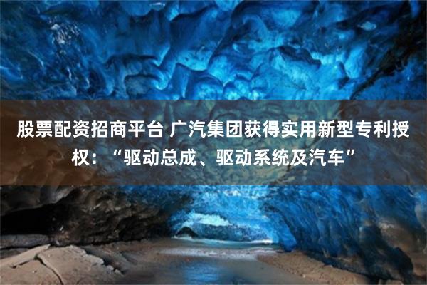 股票配资招商平台 广汽集团获得实用新型专利授权：“驱动总成、驱动系统及汽车”