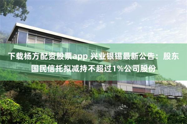 下载杨方配资股票app 兴业银锡最新公告：股东国民信托拟减持不超过1%公司股份