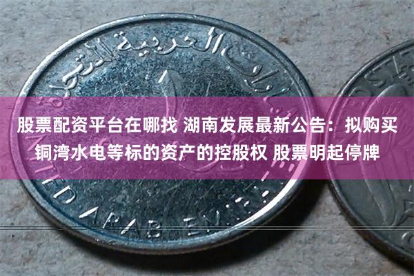 股票配资平台在哪找 湖南发展最新公告：拟购买铜湾水电等标的资产的控股权 股票明起停牌