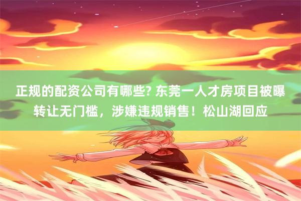 正规的配资公司有哪些? 东莞一人才房项目被曝转让无门槛，涉嫌违规销售！松山湖回应