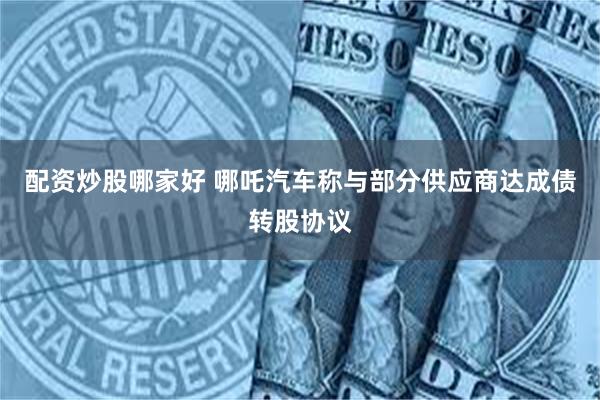 配资炒股哪家好 哪吒汽车称与部分供应商达成债转股协议