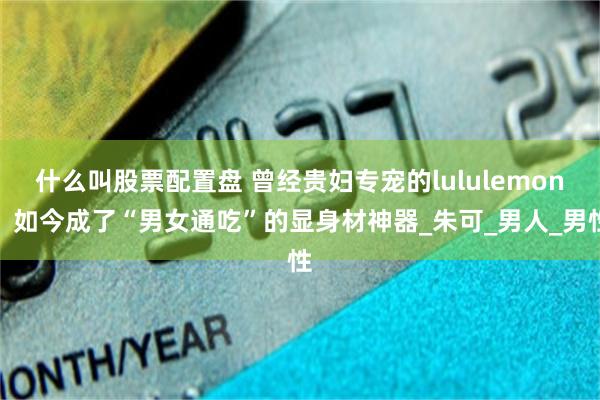 什么叫股票配置盘 曾经贵妇专宠的lululemon，如今成了“男女通吃”的显身材神器_朱可_男人_男性