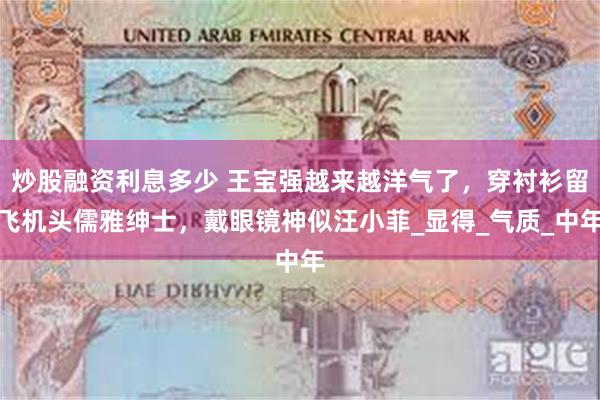 炒股融资利息多少 王宝强越来越洋气了，穿衬衫留飞机头儒雅绅士，戴眼镜神似汪小菲_显得_气质_中年