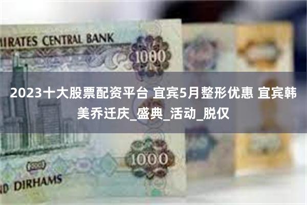 2023十大股票配资平台 宜宾5月整形优惠 宜宾韩美乔迁庆_盛典_活动_脱仅