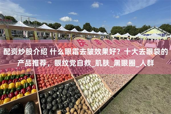 配资炒股介绍 什么眼霜去皱效果好？十大去眼袋的产品推荐，眼纹党自救_肌肤_黑眼圈_人群