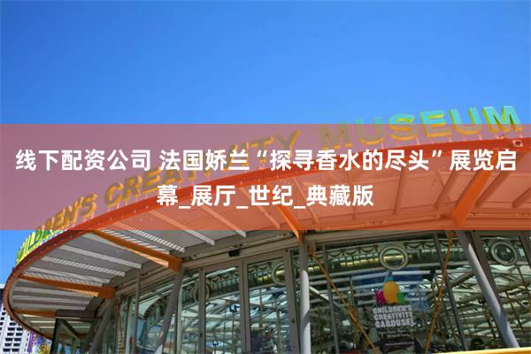 线下配资公司 法国娇兰“探寻香水的尽头”展览启幕_展厅_世纪_典藏版