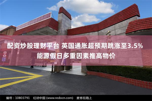 配资炒股理财平台 英国通胀超预期跳涨至3.5% 能源假日多重因素推高物价