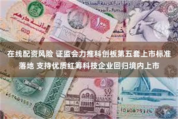 在线配资风险 证监会力推科创板第五套上市标准落地 支持优质红筹科技企业回归境内上市