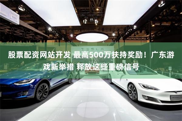股票配资网站开发 最高500万扶持奖励！广东游戏新举措 释放这些重磅信号