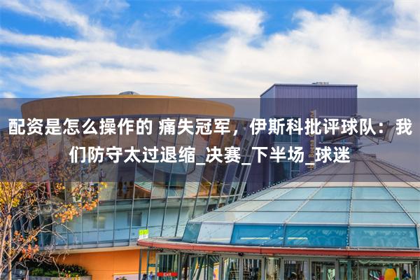 配资是怎么操作的 痛失冠军，伊斯科批评球队：我们防守太过退缩_决赛_下半场_球迷