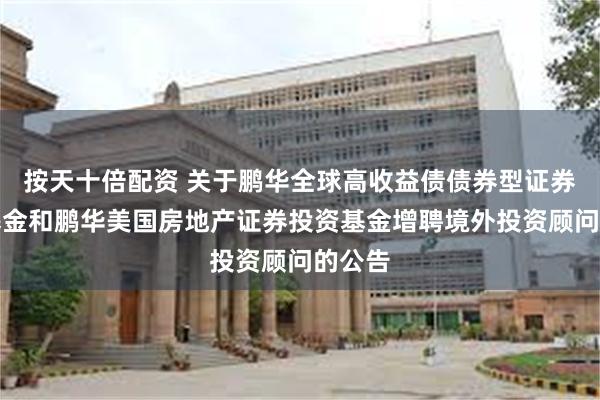 按天十倍配资 关于鹏华全球高收益债债券型证券投资基金和鹏华美国房地产证券投资基金增聘境外投资顾问的公告