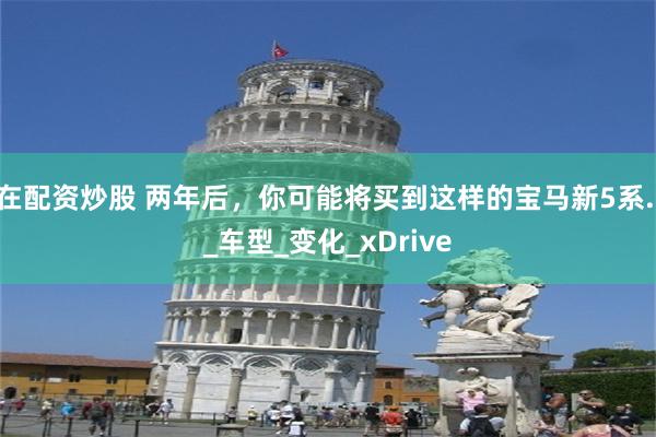 在配资炒股 两年后，你可能将买到这样的宝马新5系.._车型_变化_xDrive