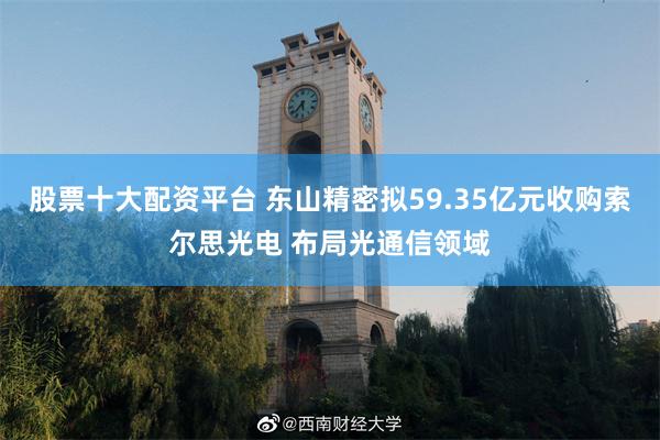 股票十大配资平台 东山精密拟59.35亿元收购索尔思光电 布局光通信领域
