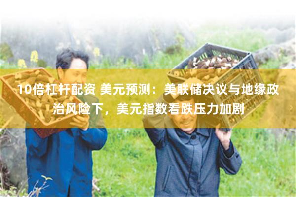10倍杠杆配资 美元预测：美联储决议与地缘政治风险下，美元指数看跌压力加剧