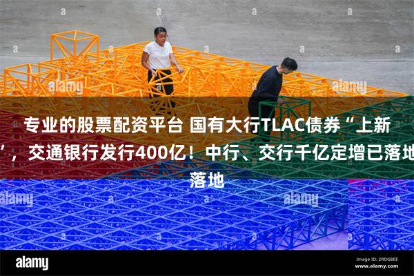专业的股票配资平台 国有大行TLAC债券“上新”，交通银行发行400亿！中行、交行千亿定增已落地