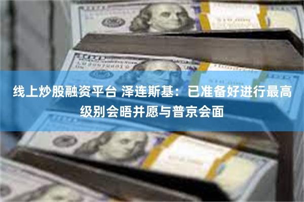 线上炒股融资平台 泽连斯基：已准备好进行最高级别会晤并愿与普京会面