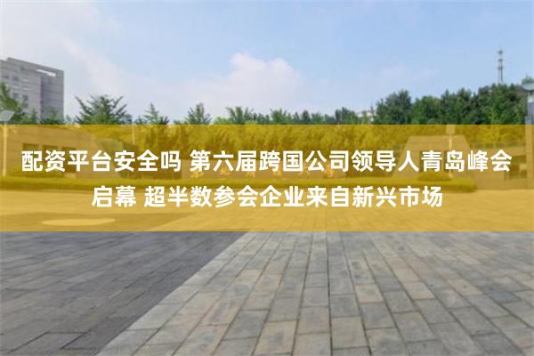 配资平台安全吗 第六届跨国公司领导人青岛峰会启幕 超半数参会企业来自新兴市场