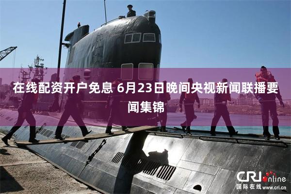 在线配资开户免息 6月23日晚间央视新闻联播要闻集锦