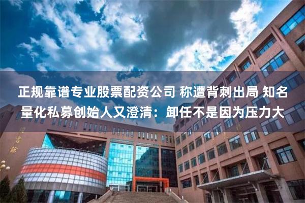 正规靠谱专业股票配资公司 称遭背刺出局 知名量化私募创始人又澄清：卸任不是因为压力大