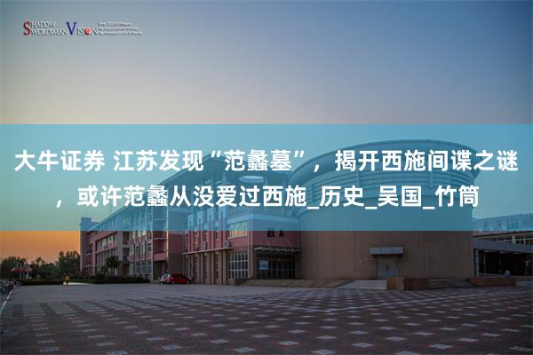 大牛证券 江苏发现“范蠡墓”，揭开西施间谍之谜，或许范蠡从没爱过西施_历史_吴国_竹筒
