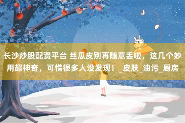 长沙炒股配资平台 丝瓜皮别再随意丢啦，这几个妙用超神奇，可惜很多人没发现！_皮肤_油污_厨房