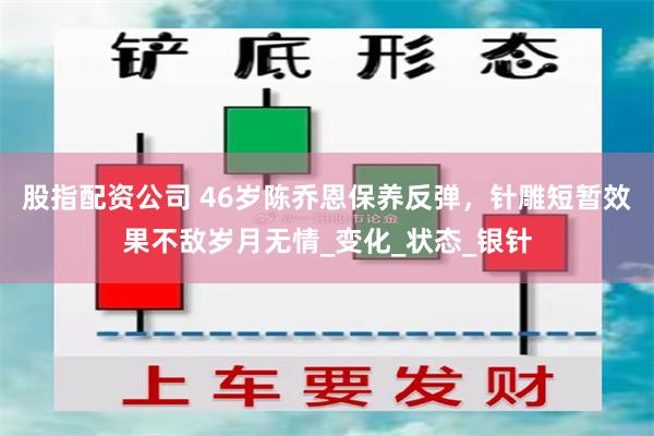 股指配资公司 46岁陈乔恩保养反弹，针雕短暂效果不敌岁月无情_变化_状态_银针