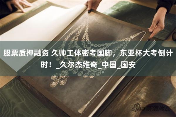 股票质押融资 久帅工体密考国脚，东亚杯大考倒计时！_久尔杰维奇_中国_国安